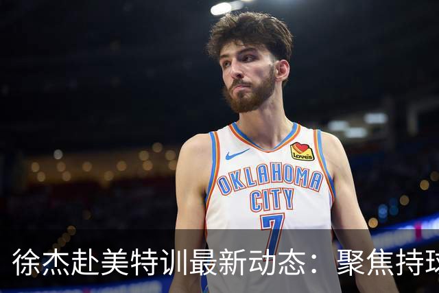 徐杰赴美特训最新动态：聚焦持球与投篮，期待全面进攻蜕变！